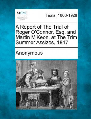 Kniha A Report of the Trial of Roger O'Connor, Esq. and Martin M'Keon, at the Trim Summer Assizes, 1817 Anonymous