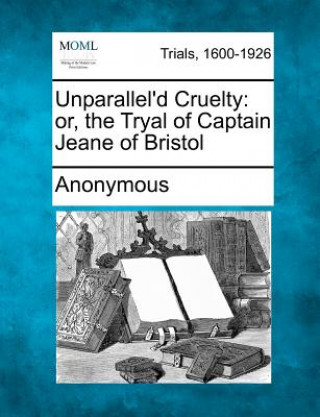 Könyv Unparallel'd Cruelty: Or, the Tryal of Captain Jeane of Bristol Anonymous