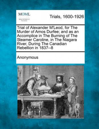 Kniha Trial of Alexander M'Leod, for the Murder of Amos Durfee; And as an Accomplice in the Burning of the Steamer Caroline, in the Niagara River, During th Anonymous