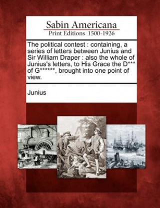 Kniha The Political Contest: Containing, a Series of Letters Between Junius and Sir William Draper: Also the Whole of Junius's Letters, to His Grac Junius