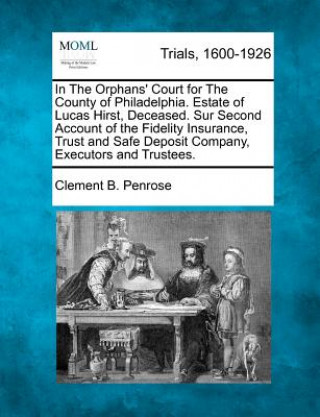 Kniha In the Orphans' Court for the County of Philadelphia. Estate of Lucas Hirst, Deceased. Sur Second Account of the Fidelity Insurance, Trust and Safe De Clement B Penrose