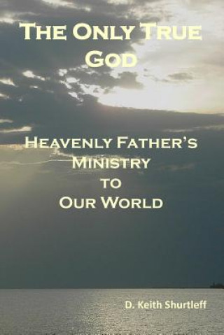 Carte The Only True God: Heavenly Father's Ministry to Our World D Keith Shurtleff