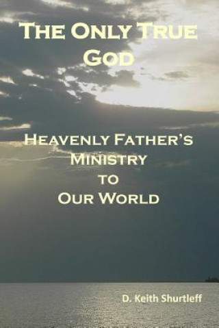 Kniha The Only True God: Heavenly Father's Ministry to Our World D Keith Shurtleff