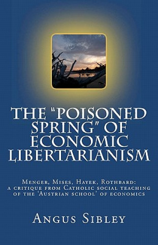 Kniha The "Poisoned Spring" of Economic Libertarianism: Menger, Mises, Hayek, Rothbard: a critique from Catholic social teaching of the 'Austrian school' of Angus Sibley