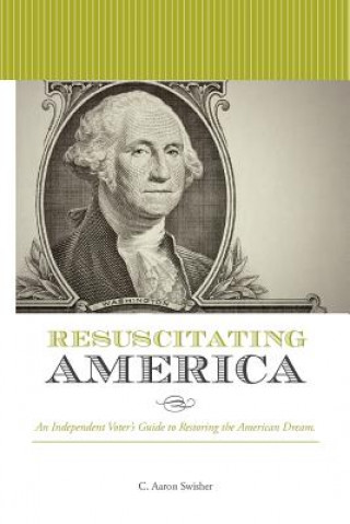 Kniha Resuscitating America: An Independent Voter's Guide to Restoring the American Dream C Aaron Swisher