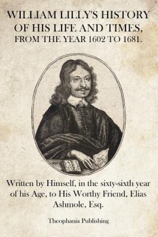 Kniha William Lilly's History of His Life and Times: Written by Himself, in the sixty-sixth year of his Age, to His Worthy Friend, Elias Ashmole, Esq. William Lilly