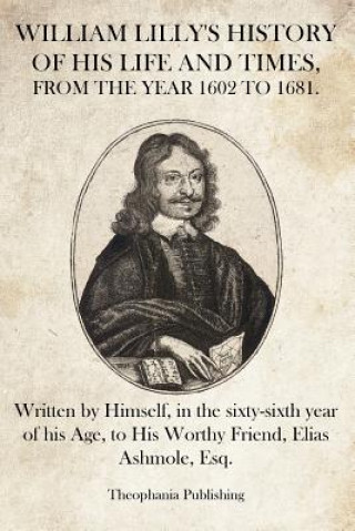 Buch William Lilly's History of His Life and Times: Written by Himself, in the sixty-sixth year of his Age, to His Worthy Friend, Elias Ashmole, Esq. William Lilly