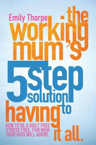 Kniha The Working Mum's 5-Step Solution To Having It All: How to be a guilt free, stress free, fun mum your kids will adore Emily Thorpe