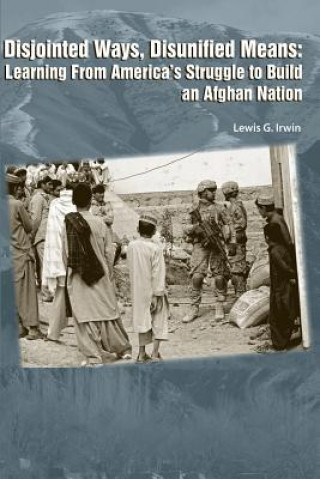 Könyv Disjointed Ways, Disunified Means: Learning from America's Struggle to Build an Afghan Nation Lewis G Irwin