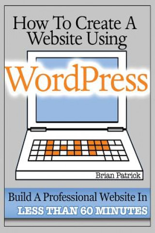 Livre How To Create A Website Using Wordpress: The Beginner's Blueprint for Building a Professional Website in Less Than 60 Minutes Brian Patrick