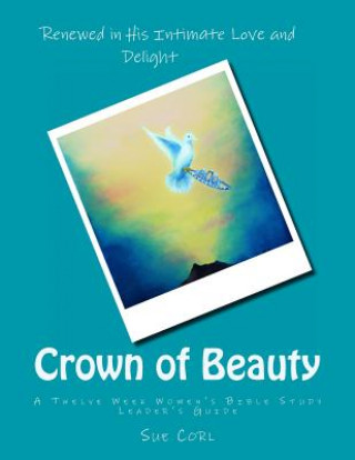 Carte Crown of Beauty: A Twelve Week Women's Bible Study, Leader's Guide: Renewed in His Intimate Love and Delight Sue Corl