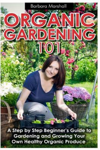 Könyv Organic Gardening 101: A Step by Step Beginner's Guide to Gardening and Growing Your Own Healthy Organic Produce Barbara Marshall