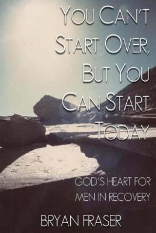 Carte You Can't Start Over, but You Can Start Today: God's Heart for Men in Recovery Bryan Fraser