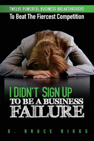 Kniha I Didn't Sign Up To Be a Business Failure: Twelve Powerful Business Breakthroughs To Beat The Fiercest Competiton G Bruce Riggs