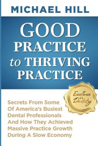 Kniha Good Practice To Thriving Practice: Secrets From Some Of America's Busiest Dental Professionals And How They Achieved Massive Practice Growth During A Michael Hill