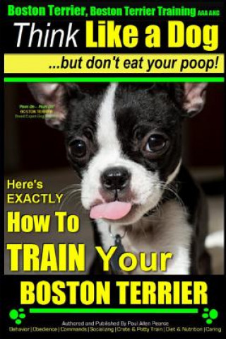Книга Boston Terrier, Boston Terrier Training AAA Akc: Think Like a Dog, But Don't Eat Your Poop!: Boston Terrier Breed Expert Training - Here's Exactly How MR Paul Allen Pearce