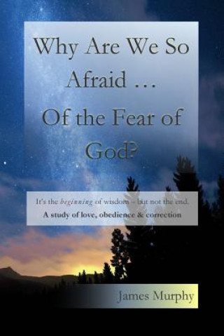 Kniha Why Are We So Afraid ... Of the Fear of God?: It's the beginning of wisdom - but not the end. A study of love, obedience & correction. James Murphy