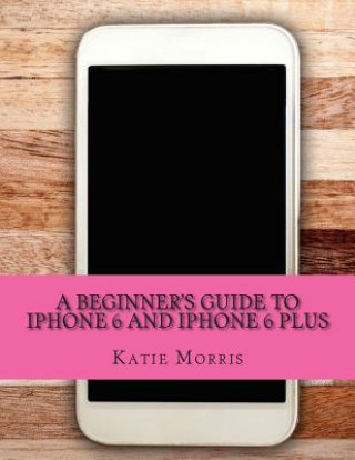 Kniha A Beginner's Guide to iPhone 6 and iPhone 6 Plus: (Or iPhone 4s, iPhone 5, iPhone 5c, iPhone 5s with iOS 8) Katie Morris