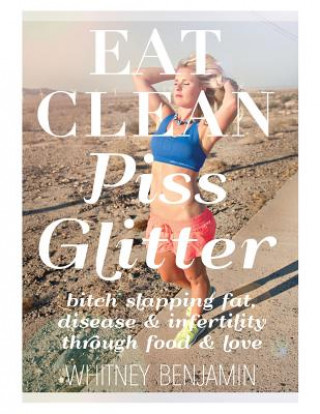 Kniha Eat Clean. Piss Glitter.: Bitch slapping fat, disease and infertility through food and love. Whitney L Benjamin