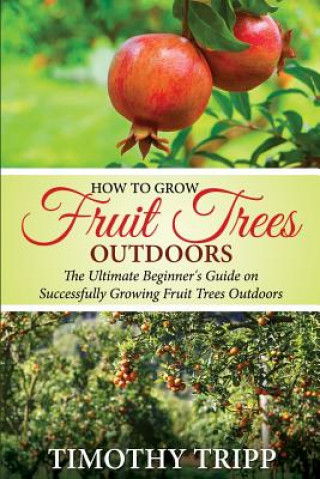 Könyv How to Grow Fruit Trees Outdoors: The Ultimate Beginner's Guide on Successfully Growing Fruit Trees Outdoors Timothy Tripp