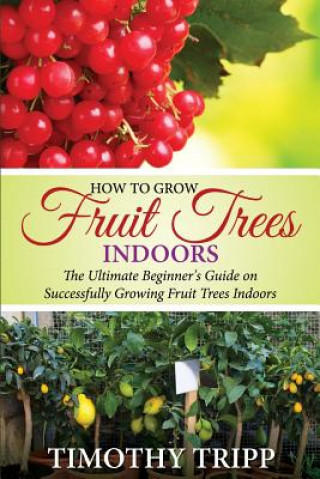 Kniha How to Grow Fruit Trees Indoors: The Ultimate Beginner's Guide on Successfully Growing Fruit Trees Indoors Timothy Tripp