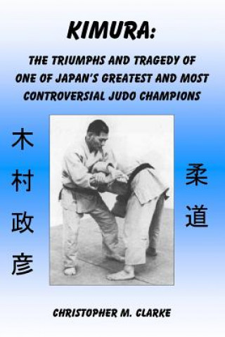 Carte Kimura: The Triumphs and Tragedy of One of Judo's Greatest and Most Controversial Judo Champions Christopher M Clarke