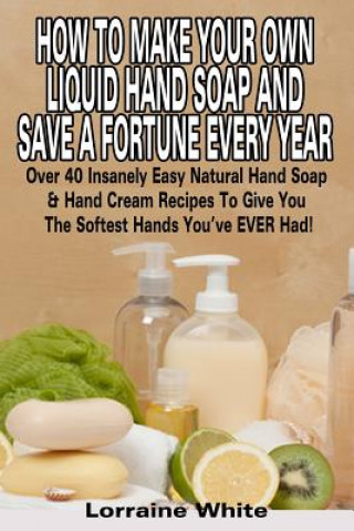 Carte How To Make Your Own Liquid Hand Soap & Save A Fortune Every Year: Over 40 Insanely Easy Natural Hand Soap & Hand Cream Recipes To Give You The Softes Lorraine White