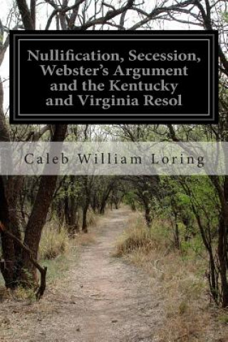 Kniha Nullification, Secession, Webster's Argument and the Kentucky and Virginia Resol Caleb William Loring