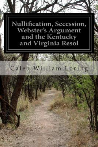 Книга Nullification, Secession, Webster's Argument and the Kentucky and Virginia Resol Caleb William Loring