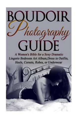 Book Boudoir Photography Guide: A Women's Bible for a Sexy Dramatic Lingerie Bedroom Art Album, Dress in Outfits, Heels, Corsets, Robes, or Underwear Amy Flashor