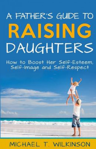 Książka A Father's Guide to Raising Daughters: How to Boost Her Self-Esteem, Self-Image and Self-Respect Michael T Wilkinson