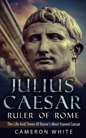 Könyv Julius Caesar Ruler Of Rome: The Life And Times Of Rome's Most Feared Caesar Cameron White
