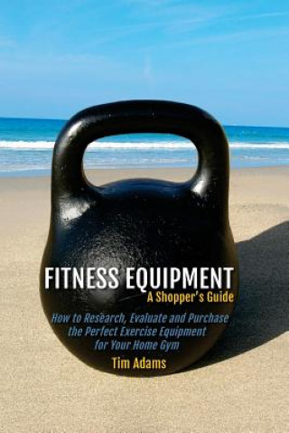 Carte Fitness Equipment - A Shopper's Guide: How to Research, Evaluate and Purchase the Perfect Exercise Equipment for Your Home Gym Tim Adams