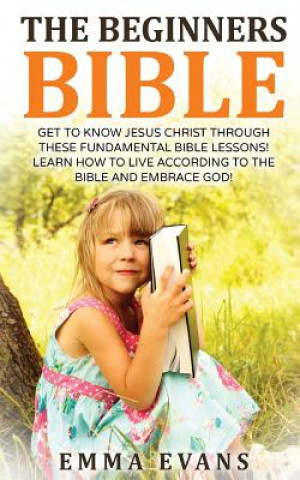 Kniha The Beginner's Bible: Get to Know Jesus Christ Through These Fundamental Bible Lessons! Learn How to Live According to the Bible and Embrace Emma Evans