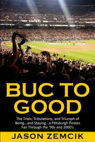 Buch Buc to Good: The Trials, Tribulations, and Triumph of Being...and Staying...a Pittsburgh Pirates Fan Through the '90s and 2000's Jason Zemcik