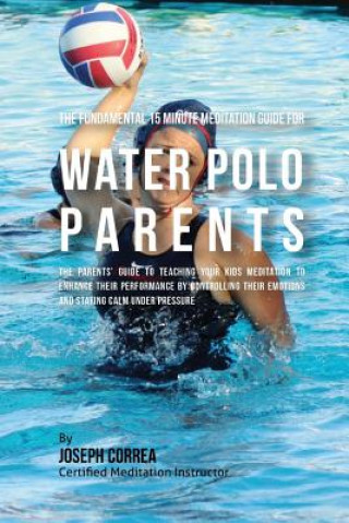 Kniha The Fundamental 15 Minute Meditation Guide for Water Polo Parents: The Parents' Guide to Teaching Your Kids Meditation to Enhance Their Performance by Correa (Certified Meditation Instructor)