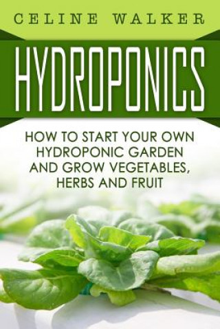 Carte Hydroponics: How To Start Your Own Hydroponic Garden and Grow Vegetables, Herbs and Fruit Celine Walker