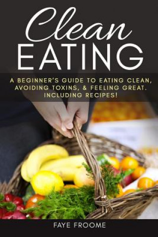 Carte Clean Eating: A beginner's Guide to Eating Clean, Avoiding Toxins, and Feeling Great. Including Recipes! Faye Froome
