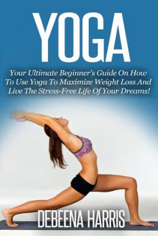 Carte Yoga: Your Ultimate Beginner's Guide On How To Use Yoga To Maximize Weight Loss And Live The Stress-Free Life Of Your Dreams Debeena Harris