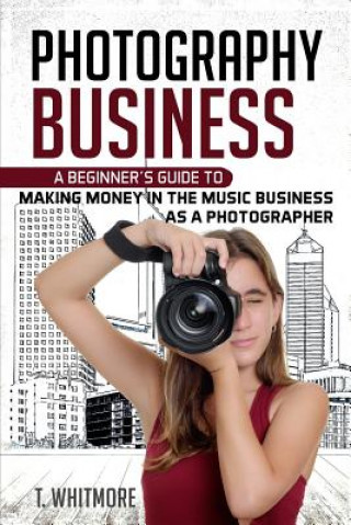 Kniha Photography Business: A Beginner's Guide to Making Money in the Music Business as a Photographer T  Whitmore