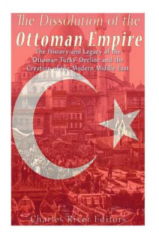Book The Dissolution of the Ottoman Empire: The History and Legacy of the Ottoman Turks' Decline and the Creation of the Modern Middle East Charles River Editors