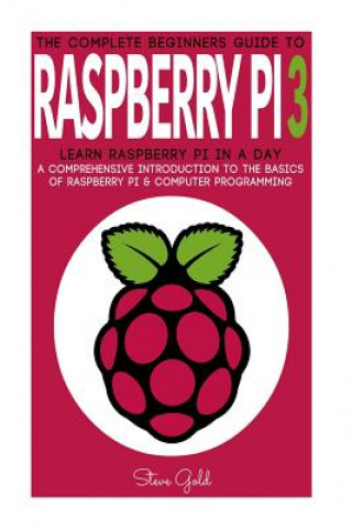 Carte Raspberry Pi: The Complete Beginner's Guide To Raspberry Pi 3: Learn Raspberry Pi In A Day - A Comprehensive Introduction To The Bas Steve Gold