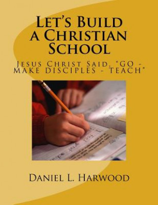 Buch Let's Build a Christian School: Jesus Christ Said, "GO - MAKE DISCIPLES - TEACH" MR Daniel L Harwood