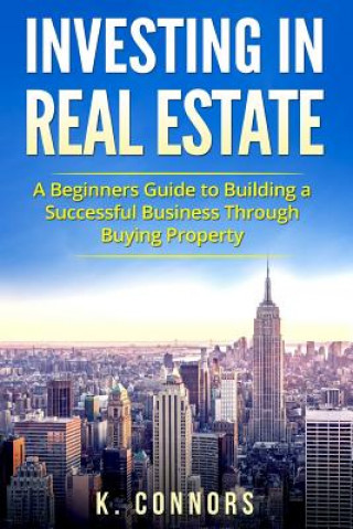 Kniha Investing in Real Estate: A Beginners Guide to Building a Successful Business Through Buying Property K  Connors