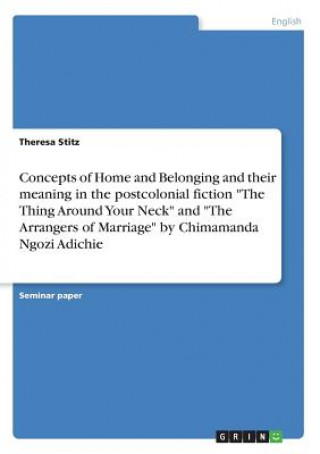 Kniha Concepts of Home and Belonging and their meaning in the postcolonial fiction "The Thing Around Your Neck" and "The Arrangers of Marriage" by Chimamand Theresa Stitz