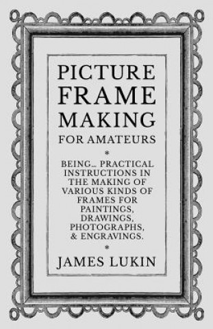 Book Picture Frame Making for Amateurs - Being Practical Instructions in the Making of Various Kinds of Frames for Paintings, Drawings, Photographs, and En JAMES LUKIN