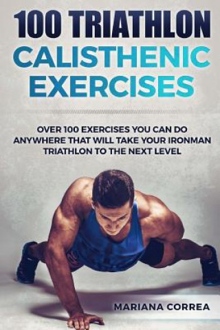 Kniha 100 TRIATHLON CALISTHENIC ExERCISES: OVER 100 EXERCISES YOU CAN DO ANYWHERE THAT WILL TAKE YOUR IRONMAN To THE NEXT LEVEL Mariana Correa