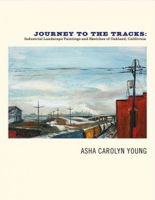 Kniha Journey to the Tracks: Industrial Landscape Paintings and Sketches of Oakland, California Asha Carolyn Young