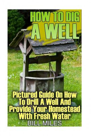 Kniha How To Dig A Well: Pictured Guide On How To Drill A Well And Provide Your Homestead With Fresh Water: (How To Drill A Well) Bill Miles