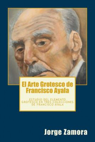 Carte El Arte Grotesco de Francisco Ayala: Estudio del elemento grotesco en tres colecciones de Francisco Ayala Jorge Zamora